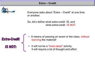 Everyone asks about “Extra – Credit” at one time or another. So, let’s define what extra-credit  IS, and  what extra-credit  IS NOT . Extra – Credit A means of passing an exam or the class,  without    learning  the material! It will not be a “ brain-dead ” activity.    It will require a lot of thought and effort.  Extra-Credit  IS NOT: 
