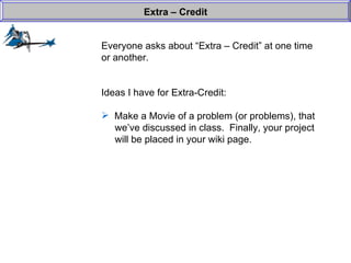 Everyone asks about “Extra – Credit” at one time or another. Ideas I have for Extra-Credit: Make a Movie of a problem (or problems), that   we’ve discussed in class.  Finally, your project   will be placed in your wiki page.  Extra – Credit 