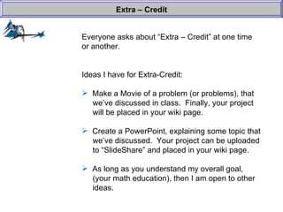 Everyone asks about “Extra – Credit” at one time or another. Ideas I have for Extra-Credit: Make a Movie of a problem (or problems), that   we’ve discussed in class.  Finally, your project   will be placed in your wiki page.  Create a PowerPoint, explaining some topic that    we’ve discussed.  Your project can be uploaded    to “SlideShare” and placed in your wiki page.  As long as you understand my overall goal,    (your math education), then I am open to other    ideas.  Extra – Credit 