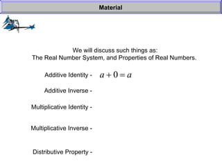 We will discuss such things as: The Real Number System, and Properties of Real Numbers.  Material Additive Identity -  Additive Inverse -  Multiplicative Identity -  Multiplicative Inverse -  Distributive Property -   