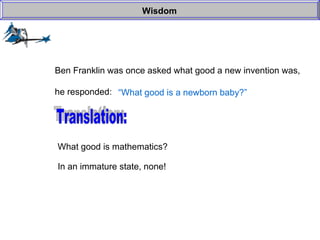 Wisdom Ben Franklin was once asked what good a new invention was, he responded: “ What good is a newborn baby?” Translation: What good is mathematics? In an immature state, none! 
