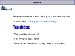Wisdom Ben Franklin was once asked what good a new invention was, he responded: “ What good is a newborn baby?” Translation: What good is mathematics? In an immature state, none! If nurtured and developed properly, there is no limitation. 