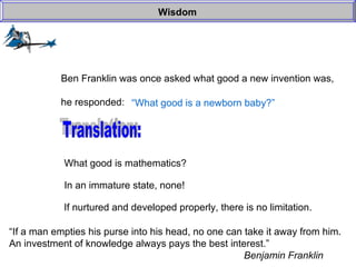 Wisdom Ben Franklin was once asked what good a new invention was, he responded: “ What good is a newborn baby?” Translation: What good is mathematics? In an immature state, none! If nurtured and developed properly, there is no limitation. “ If a man empties his purse into his head, no one can take it away from him. An investment of knowledge always pays the best interest.” Benjamin Franklin 