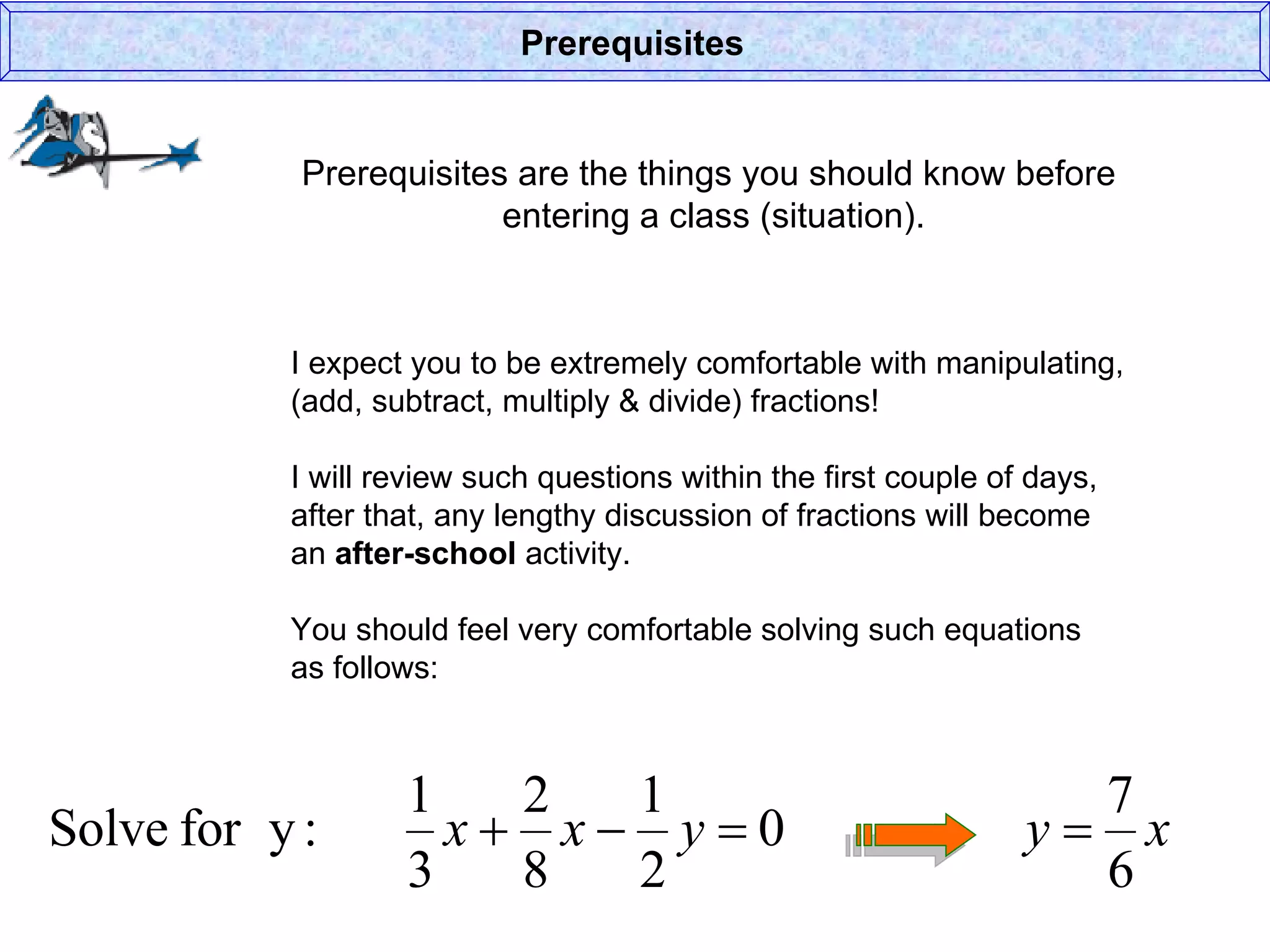 Prerequisites are the things you should know before  entering a class (situation). Prerequisites I expect you to be extremely comfortable with manipulating, (add, subtract, multiply & divide) fractions! I will review such questions within the first couple of days, after that, any lengthy discussion of fractions will become an  after-school  activity. You should feel very comfortable solving such equations  as follows: 