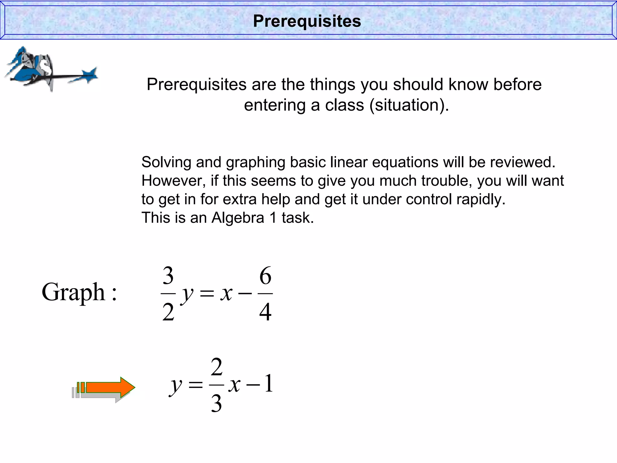 Prerequisites are the things you should know before  entering a class (situation). Prerequisites Solving and graphing basic linear equations will be reviewed. However, if this seems to give you much trouble, you will want to get in for extra help and get it under control rapidly. This is an Algebra 1 task. 