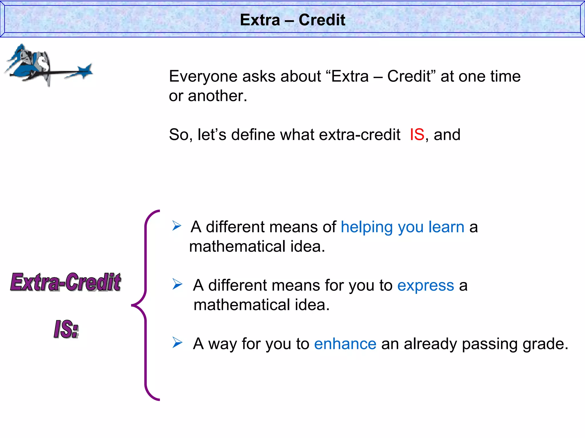 Everyone asks about “Extra – Credit” at one time or another. So, let’s define what extra-credit  IS , and  Extra – Credit A different means of  helping you learn  a    mathematical idea. A different means for you to  express  a    mathematical idea. A way for you to  enhance  an already passing grade. Extra-Credit  IS: 