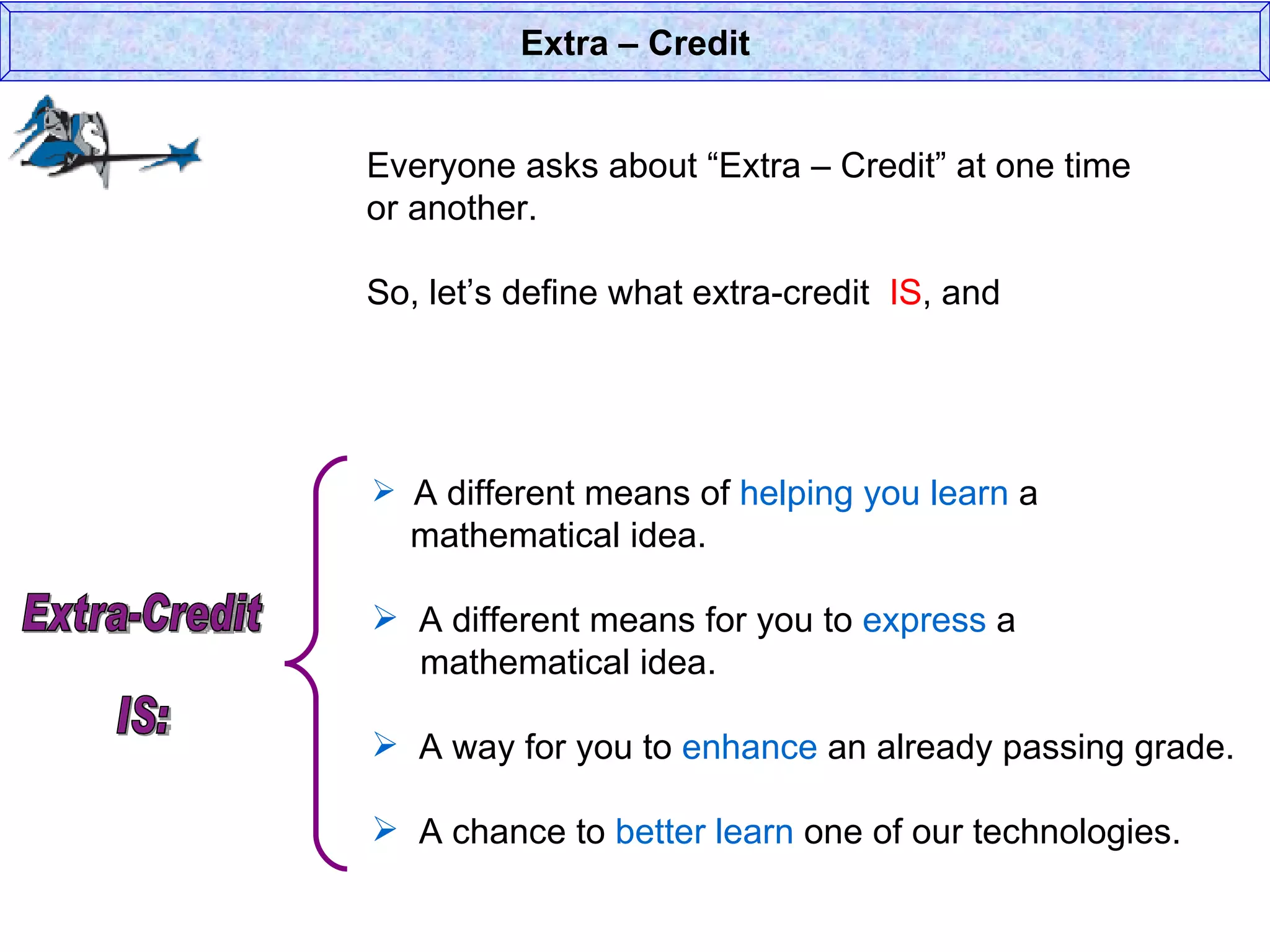 Everyone asks about “Extra – Credit” at one time or another. So, let’s define what extra-credit  IS , and  Extra – Credit A different means of  helping you learn  a    mathematical idea. A different means for you to  express  a    mathematical idea. A way for you to  enhance  an already passing grade. A chance to  better learn  one of our technologies. Extra-Credit  IS: 