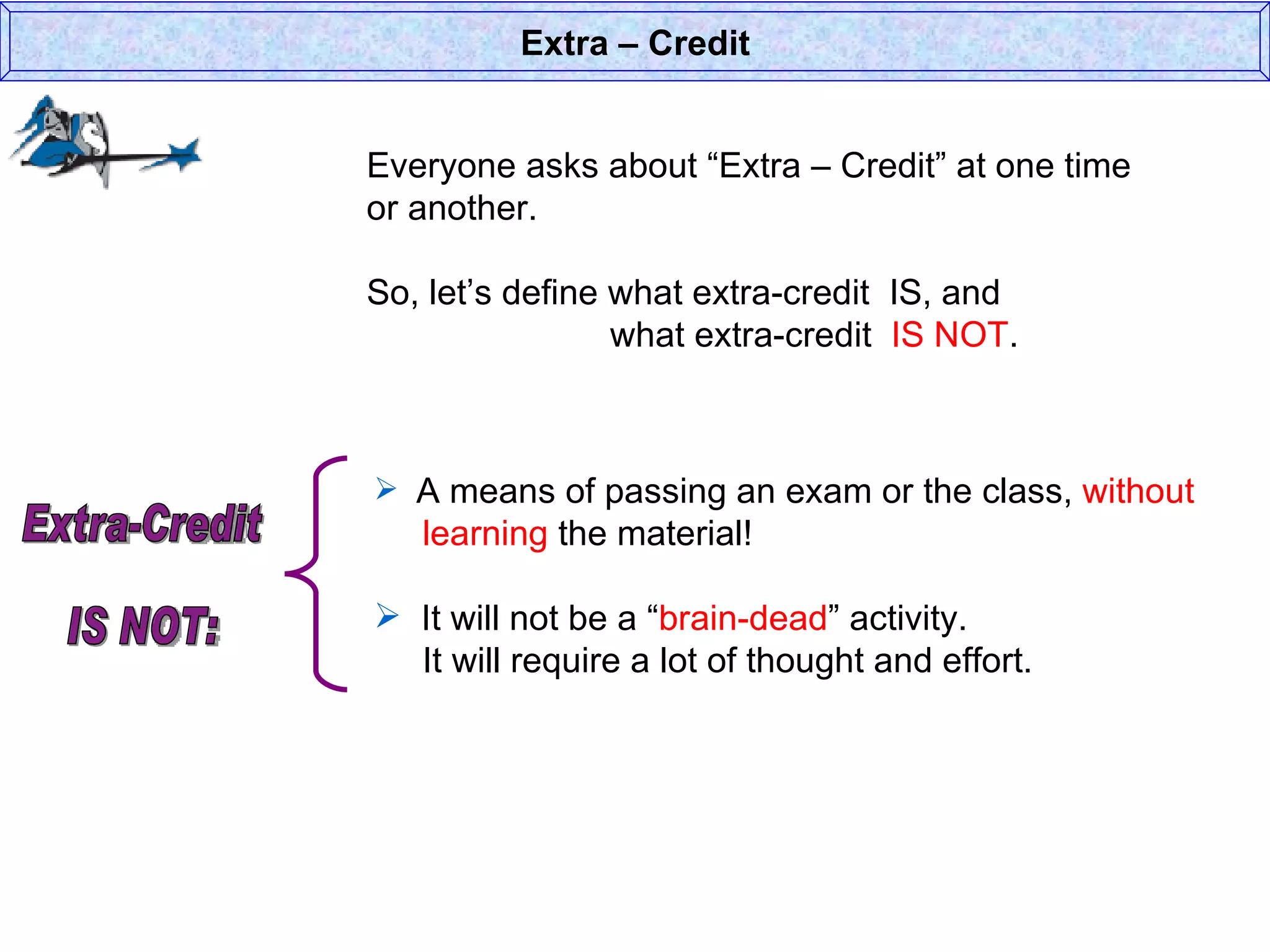 Everyone asks about “Extra – Credit” at one time or another. So, let’s define what extra-credit  IS, and  what extra-credit  IS NOT . Extra – Credit A means of passing an exam or the class,  without    learning  the material! It will not be a “ brain-dead ” activity.    It will require a lot of thought and effort.  Extra-Credit  IS NOT: 