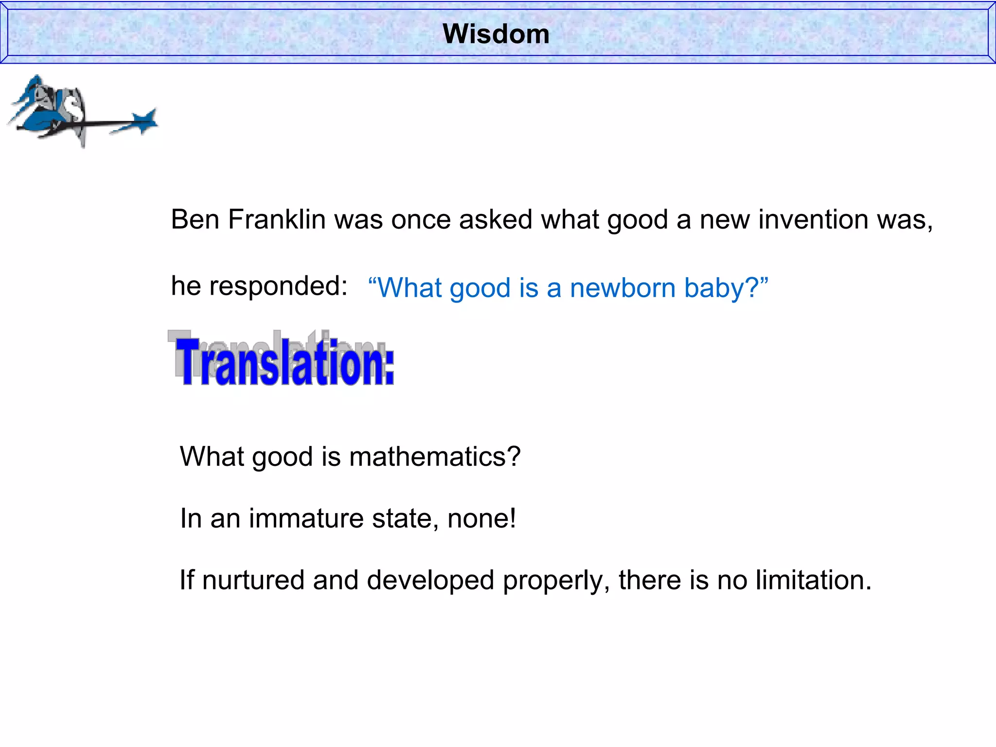 Wisdom Ben Franklin was once asked what good a new invention was, he responded: “ What good is a newborn baby?” Translation: What good is mathematics? In an immature state, none! If nurtured and developed properly, there is no limitation. 
