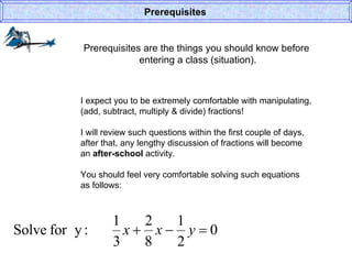 Prerequisites are the things you should know before  entering a class (situation). Prerequisites I expect you to be extremely comfortable with manipulating, (add, subtract, multiply & divide) fractions! I will review such questions within the first couple of days, after that, any lengthy discussion of fractions will become an  after-school  activity. You should feel very comfortable solving such equations  as follows: 