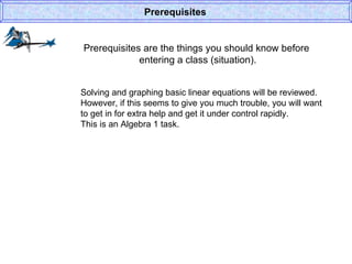 Prerequisites are the things you should know before  entering a class (situation). Prerequisites Solving and graphing basic linear equations will be reviewed. However, if this seems to give you much trouble, you will want to get in for extra help and get it under control rapidly. This is an Algebra 1 task. 