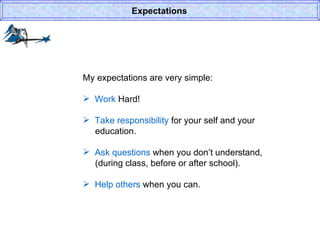 My expectations are very simple: Work  Hard! Take responsibility  for your self and your    education. Ask questions  when you don’t understand,   (during class, before or after school). Help others  when you can. Expectations 