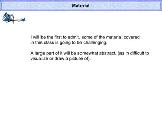 I will be the first to admit, some of the material covered in this class is going to be challenging. A large part of it will be somewhat abstract, (as in difficult to visualize or draw a picture of).  Material 