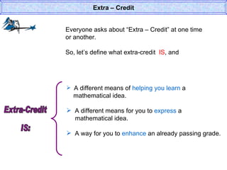 Everyone asks about “Extra – Credit” at one time or another. So, let’s define what extra-credit  IS , and  Extra – Credit A different means of  helping you learn  a    mathematical idea. A different means for you to  express  a    mathematical idea. A way for you to  enhance  an already passing grade. Extra-Credit  IS: 
