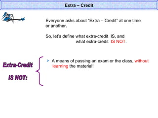 Everyone asks about “Extra – Credit” at one time or another. So, let’s define what extra-credit  IS, and  what extra-credit  IS NOT . Extra – Credit A means of passing an exam or the class,  without    learning  the material! Extra-Credit  IS NOT: 
