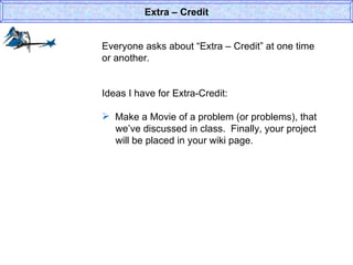 Everyone asks about “Extra – Credit” at one time or another. Ideas I have for Extra-Credit: Make a Movie of a problem (or problems), that   we’ve discussed in class.  Finally, your project   will be placed in your wiki page.  Extra – Credit 