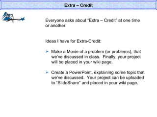Everyone asks about “Extra – Credit” at one time or another. Ideas I have for Extra-Credit: Make a Movie of a problem (or problems), that   we’ve discussed in class.  Finally, your project   will be placed in your wiki page.  Create a PowerPoint, explaining some topic that    we’ve discussed.  Your project can be uploaded    to “SlideShare” and placed in your wiki page.  Extra – Credit 