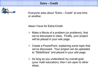 Everyone asks about “Extra – Credit” at one time or another. Ideas I have for Extra-Credit: Make a Movie of a problem (or problems), that   we’ve discussed in class.  Finally, your project   will be placed in your wiki page.  Create a PowerPoint, explaining some topic that    we’ve discussed.  Your project can be uploaded    to “SlideShare” and placed in your wiki page.  As long as you understand my overall goal,    (your math education), then I am open to other    ideas.  Extra – Credit 