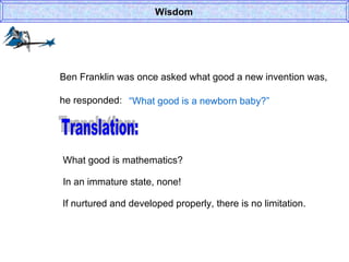 Wisdom Ben Franklin was once asked what good a new invention was, he responded: “ What good is a newborn baby?” Translation: What good is mathematics? In an immature state, none! If nurtured and developed properly, there is no limitation. 