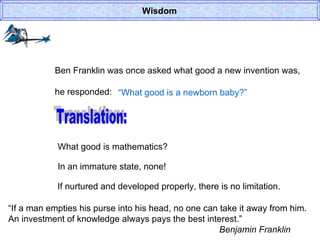 Wisdom Ben Franklin was once asked what good a new invention was, he responded: “ What good is a newborn baby?” Translation: What good is mathematics? In an immature state, none! If nurtured and developed properly, there is no limitation. “ If a man empties his purse into his head, no one can take it away from him. An investment of knowledge always pays the best interest.” Benjamin Franklin 