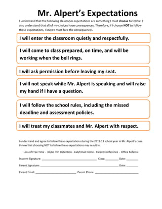 Mr.	
  Alpert’s	
  Expectations	
  
I	
  understand	
  that	
  the	
  following	
  classroom	
  expectations	
  are	
  something	
  I	
  must	
  choose	
  to	
  follow.	
  I	
  
also	
  understand	
  that	
  all	
  of	
  my	
  choices	
  have	
  consequences.	
  Therefore,	
  if	
  I	
  choose	
  NOT	
  to	
  follow	
  
these	
  expectations,	
  I	
  know	
  I	
  must	
  face	
  the	
  consequences.	
  

  I	
  will	
  enter	
  the	
  classroom	
  quietly	
  and	
  respectfully.	
  
	
  

	
  
  	
  
	
  I	
  will	
  come	
  to	
  class	
  prepared,	
  on	
  time,	
  and	
  will	
  be	
  
  	
  
	
  working	
  when	
  the	
  bell	
  rings.	
  
  	
  

  	
  
 I	
  will	
  ask	
  permission	
  before	
  leaving	
  my	
  seat.	
  
 	
  

 	
  	
  
    I	
  will	
  not	
  speak	
  while	
  Mr.	
  Alpert	
  is	
  speaking	
  and	
  will	
  raise	
  
 	
  
    my	
  hand	
  if	
  I	
  have	
  a	
  question.	
  
 	
  

    	
  

    I	
  
    	
   will	
  follow	
  the	
  school	
  rules,	
  including	
  the	
  missed	
  

    deadline	
  and	
  assessment	
  policies.	
  
    	
  

    	
  
 I	
  will	
  treat	
  my	
  classmates	
  and	
  Mr.	
  Alpert	
  with	
  respect.	
  
 	
  

	
  	
  

I	
  understand	
  and	
  agree	
  to	
  follow	
  these	
  expectations	
  during	
  the	
  2012-­‐13	
  school	
  year	
  in	
  Mr.	
  Alpert’s	
  class.	
  
	
  
I	
  know	
  that	
  choosing	
  NOT	
  to	
  follow	
  these	
  expectations	
  may	
  result	
  in:	
  
	
  
       Loss	
  of	
  Free	
  Time	
  -­‐	
  	
  30/60	
  min	
  Detention	
  -­‐	
  Call/Email	
  Home	
  -­‐	
  Parent	
  Conference	
  -­‐	
  	
  Office	
  Referral	
  

Student	
  Signature:	
  ______________________________________	
  	
  Class:	
  _________	
  Date:	
  ________	
  

Parent	
  Signature:	
  ______________________________________________________	
  Date:	
  ________	
  

Parent	
  Email:	
  ____________________________	
  	
  Parent	
  Phone:	
  ______________________________	
  

	
  
 