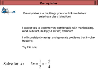 Prerequisites are the things you should know before  entering a class (situation). Prerequisites I expect you to become very comfortable with manipulating, (add, subtract, multiply & divide) fractions! I will consistently assign and generate problems that involve fractions. Try this one! 
