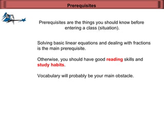 Prerequisites are the things you should know before  entering a class (situation). Prerequisites Solving basic linear equations and dealing with fractions is the main prerequisite. Otherwise, you should have good  reading  skills and  study habits .  Vocabulary will probably be your main obstacle. 