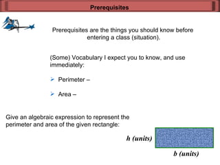 Prerequisites are the things you should know before  entering a class (situation). Prerequisites (Some) Vocabulary I expect you to know, and use  immediately: Perimeter –  Area –  Give an algebraic expression to represent the  perimeter and area of the given rectangle: b (units) h (units) 