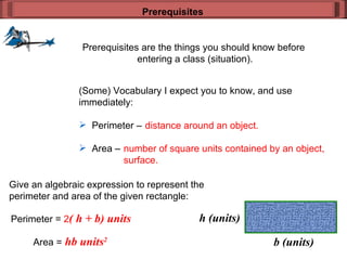 Prerequisites are the things you should know before  entering a class (situation). Prerequisites (Some) Vocabulary I expect you to know, and use  immediately: Perimeter –  Area –  distance around an object. number of square units contained by an object, surface. Give an algebraic expression to represent the  perimeter and area of the given rectangle: Perimeter =  2 ( h + b) units Area =  hb units 2 b (units) h (units) 