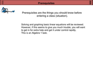 Prerequisites are the things you should know before  entering a class (situation). Prerequisites Solving and graphing basic linear equations will be reviewed. However, if this seems to give you much trouble, you will want to get in for extra help and get it under control rapidly. This is an Algebra 1 task. 