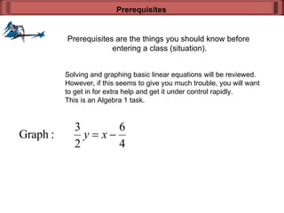 Prerequisites are the things you should know before  entering a class (situation). Prerequisites Solving and graphing basic linear equations will be reviewed. However, if this seems to give you much trouble, you will want to get in for extra help and get it under control rapidly. This is an Algebra 1 task. 