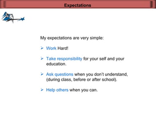 My expectations are very simple: Work  Hard! Take responsibility  for your self and your    education. Ask questions  when you don’t understand,   (during class, before or after school). Help others  when you can. Expectations 