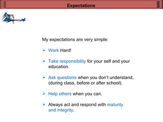 My expectations are very simple: Work  Hard! Take responsibility  for your self and your    education. Ask questions  when you don’t understand,   (during class, before or after school). Help others  when you can. Always act and respond with  maturity    and integrity . Expectations 