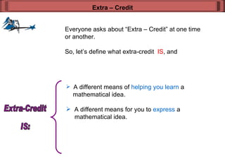 Everyone asks about “Extra – Credit” at one time or another. So, let’s define what extra-credit  IS , and  Extra – Credit A different means of  helping you learn  a    mathematical idea. A different means for you to  express  a    mathematical idea. Extra-Credit  IS: 