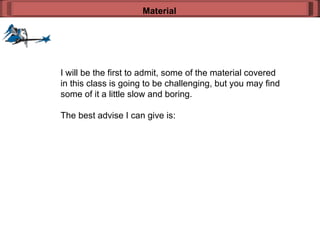 I will be the first to admit, some of the material covered in this class is going to be challenging, but you may find some of it a little slow and boring. The best advise I can give is: Material 