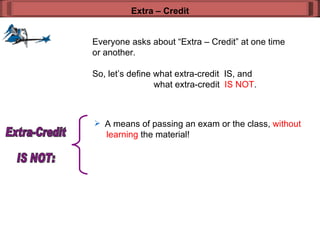 Everyone asks about “Extra – Credit” at one time or another. So, let’s define what extra-credit  IS, and  what extra-credit  IS NOT . Extra – Credit A means of passing an exam or the class,  without    learning  the material! Extra-Credit  IS NOT: 