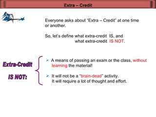 Everyone asks about “Extra – Credit” at one time or another. So, let’s define what extra-credit  IS, and  what extra-credit  IS NOT . Extra – Credit A means of passing an exam or the class,  without    learning  the material! It will not be a “ brain-dead ” activity.    It will require a lot of thought and effort.  Extra-Credit  IS NOT: 