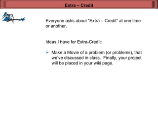 Everyone asks about “Extra – Credit” at one time or another. Ideas I have for Extra-Credit: Make a Movie of a problem (or problems), that   we’ve discussed in class.  Finally, your project   will be placed in your wiki page.  Extra – Credit 