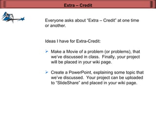 Everyone asks about “Extra – Credit” at one time or another. Ideas I have for Extra-Credit: Make a Movie of a problem (or problems), that   we’ve discussed in class.  Finally, your project   will be placed in your wiki page.  Create a PowerPoint, explaining some topic that    we’ve discussed.  Your project can be uploaded    to “SlideShare” and placed in your wiki page.  Extra – Credit 
