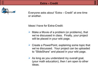 Everyone asks about “Extra – Credit” at one time or another. Ideas I have for Extra-Credit: Make a Movie of a problem (or problems), that   we’ve discussed in class.  Finally, your project   will be placed in your wiki page.  Create a PowerPoint, explaining some topic that    we’ve discussed.  Your project can be uploaded    to “SlideShare” and placed in your wiki page.  As long as you understand my overall goal,    (your math education), then I am open to other    ideas.  Extra – Credit 