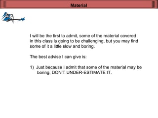 I will be the first to admit, some of the material covered in this class is going to be challenging, but you may find some of it a little slow and boring. The best advise I can give is: 1)  Just because I admit that some of the material may be boring, DON’T UNDER-ESTIMATE IT. Material 