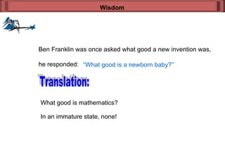 Wisdom Ben Franklin was once asked what good a new invention was, he responded: “ What good is a newborn baby?” Translation: What good is mathematics? In an immature state, none! 