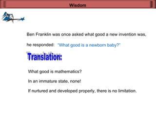 Wisdom Ben Franklin was once asked what good a new invention was, he responded: “ What good is a newborn baby?” Translation: What good is mathematics? In an immature state, none! If nurtured and developed properly, there is no limitation. 