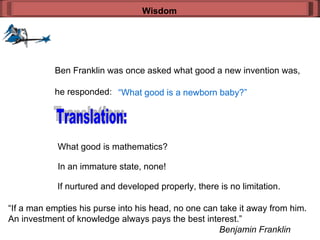 Wisdom Ben Franklin was once asked what good a new invention was, he responded: “ What good is a newborn baby?” Translation: What good is mathematics? In an immature state, none! If nurtured and developed properly, there is no limitation. “ If a man empties his purse into his head, no one can take it away from him. An investment of knowledge always pays the best interest.” Benjamin Franklin 
