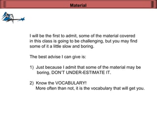 I will be the first to admit, some of the material covered in this class is going to be challenging, but you may find some of it a little slow and boring. The best advise I can give is: 1)  Just because I admit that some of the material may be boring, DON’T UNDER-ESTIMATE IT. 2)  Know the VOCABULARY! More often than not, it is the vocabulary that will get you. Material 