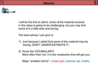 I will be the first to admit, some of the material covered in this class is going to be challenging, but you may find some of it a little slow and boring. The best advise I can give is: 1)  Just because I admit that some of the material may be boring, DON’T UNDER-ESTIMATE IT. 2)  Know the VOCABULARY! More often than not, it is the vocabulary that will get you. Major “problem terms”:  Linear pair ,  between  vs.  middle . Material 