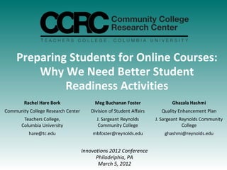 Preparing Students for Online Courses:
         Why We Need Better Student
              Readiness Activities
        Rachel Hare Bork                 Meg Buchanan Foster                 Ghazala Hashmi
Community College Research Center       Division of Student Affairs     Quality Enhancement Plan
        Teachers College,                 J. Sargeant Reynolds        J. Sargeant Reynolds Community
       Columbia University                 Community College                       College
          hare@tc.edu                   mbfoster@reynolds.edu             ghashmi@reynolds.edu


                                    Innovations 2012 Conference
                                          Philadelphia, PA
                                           March 5, 2012
 