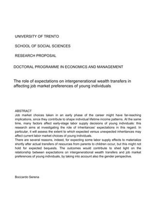  	
  	
  	
  	
  
	
  	
  	
  	
  
UNIVERSITY OF TRENTO
SCHOOL OF SOCIAL SCIENCES
RESEARCH PROPOSAL
DOCTORAL PROGRAMME IN ECONOMICS AND MANAGEMENT
The role of expectations on intergenerational wealth transfers in
affecting job market preferences of young individuals
ABSTRACT
Job market choices taken in an early phase of the career might have far-reaching
implications, since they contribute to shape individual lifetime income patterns. At the same
time, many factors affect early-stage labor supply decisions of young individuals: this
research aims at investigating the role of inheritances’ expectations in this regard. In
particular, it will assess the extent to which expected versus unexpected inheritances may
affect current labor market choices of young individuals.
There are several reasons, indeed, for expecting some labor supply effects to materialize
shortly after actual transfers of resources from parents to children occur, but this might not
hold for expected bequests. The outcomes would contribute to shed light on the
relationship between expectations on intergenerational wealth transfers and job market
preferences of young individuals, by taking into account also the gender perspective.
Boccardo Serena
	
  
	
  
	
  
	
  
 