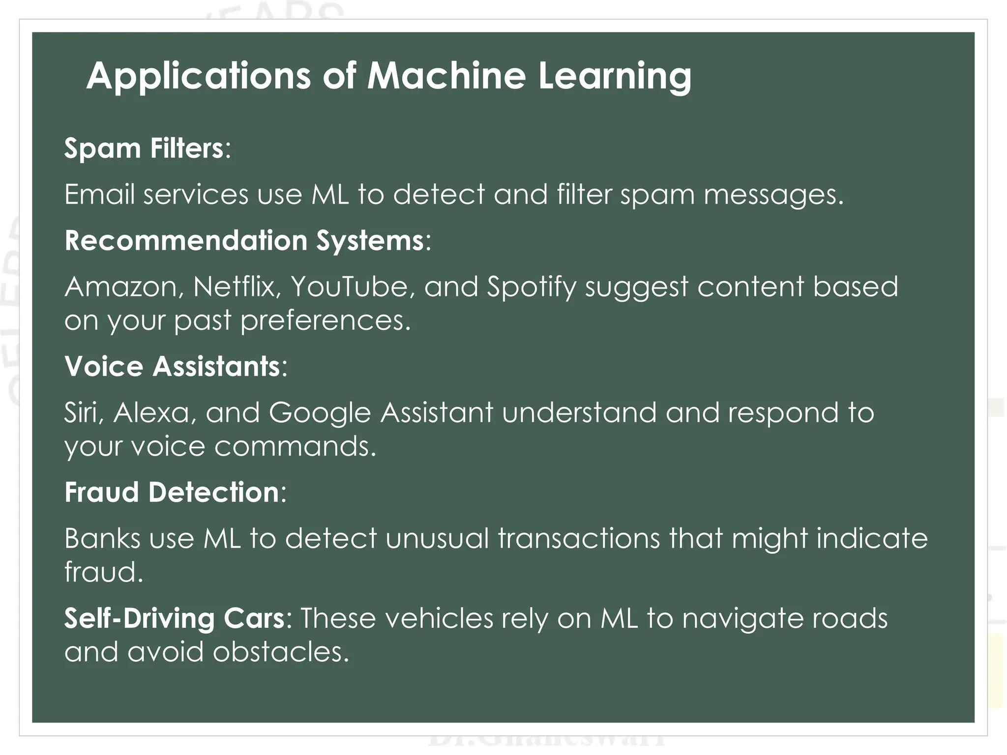 Applications of Machine Learning
Spam Filters:
Email services use ML to detect and filter spam messages.
Recommendation Systems:
Amazon, Netflix, YouTube, and Spotify suggest content based
on your past preferences.
Voice Assistants:
Siri, Alexa, and Google Assistant understand and respond to
your voice commands.
Fraud Detection:
Banks use ML to detect unusual transactions that might indicate
fraud.
Self-Driving Cars: These vehicles rely on ML to navigate roads
and avoid obstacles.
 