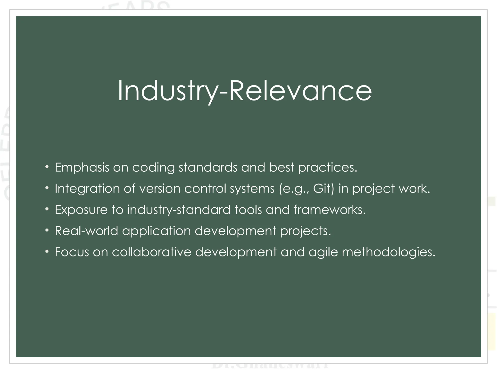 Industry-Relevance
• Emphasis on coding standards and best practices.
• Integration of version control systems (e.g., Git) in project work.
• Exposure to industry-standard tools and frameworks.
• Real-world application development projects.
• Focus on collaborative development and agile methodologies.
 